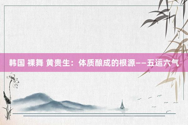 韩国 裸舞 黄贵生：体质酿成的根源——五运六气