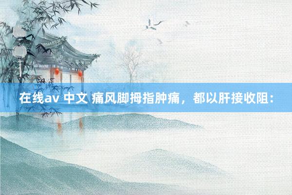 在线av 中文 痛风脚拇指肿痛，都以肝接收阻：