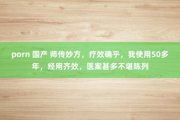porn 国产 师传妙方，疗效确乎，我使用50多年，经用齐效，医案甚多不堪陈列