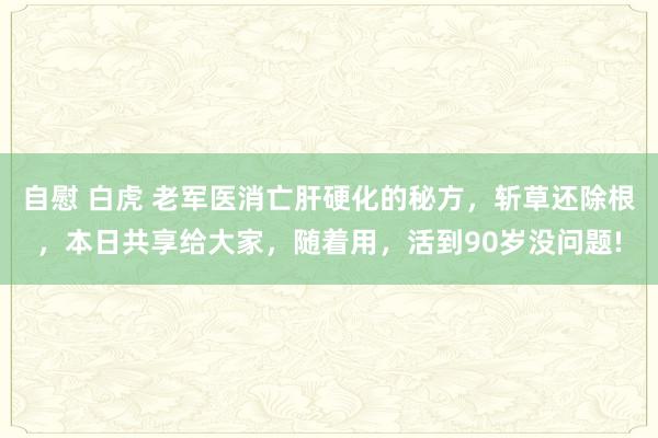 自慰 白虎 老军医消亡肝硬化的秘方，斩草还除根，本日共享给大家，随着用，活到90岁没问题!