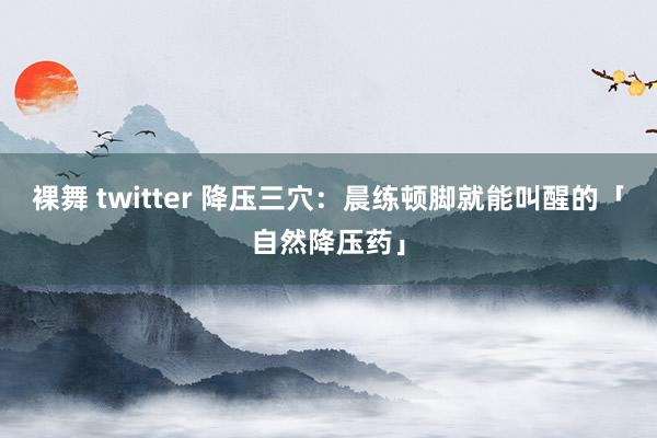 裸舞 twitter 降压三穴：晨练顿脚就能叫醒的「自然降压药」