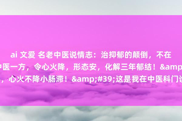 ai 文爱 名老中医说情志：治抑郁的颠倒，不在疏肝，而在通小肠！中医一方，令心火降，形态安，化解三年