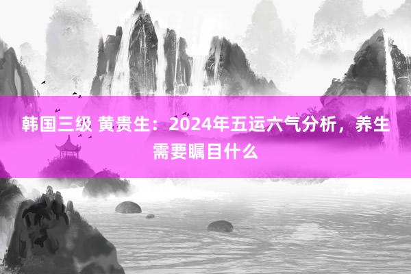 韩国三级 黄贵生：2024年五运六气分析，养生需要瞩目什么