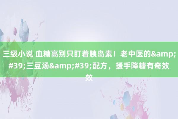 三级小说 血糖高别只盯着胰岛素！老中医的&#39;三豆汤&#39;配方，援手降糖有奇