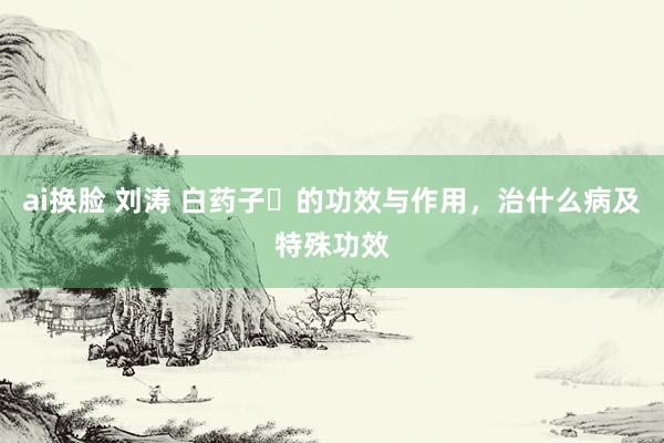 ai换脸 刘涛 白药子​的功效与作用，治什么病及特殊功效
