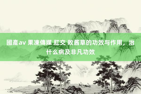 國產av 果凍傳媒 肛交 败酱草的功效与作用，治什么病及非凡功效