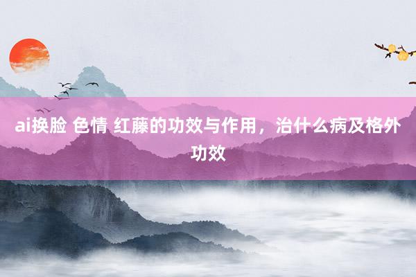 ai换脸 色情 红藤的功效与作用，治什么病及格外功效