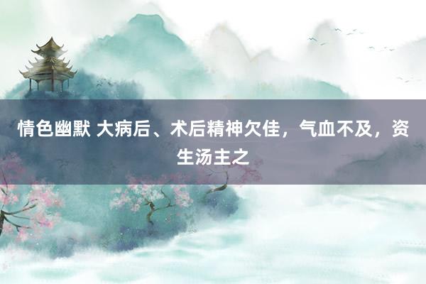 情色幽默 大病后、术后精神欠佳，气血不及，资生汤主之