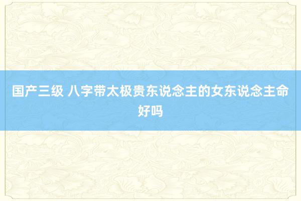 国产三级 八字带太极贵东说念主的女东说念主命好吗