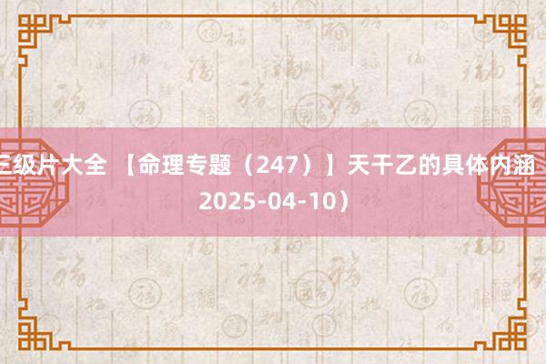 三级片大全 【命理专题（247）】天干乙的具体内涵（2025-04-10）