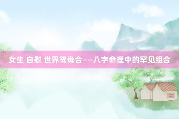 女生 自慰 世界鸳鸯合——八字命理中的罕见组合