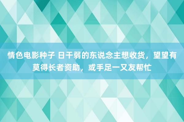 情色电影种子 日干弱的东说念主想收货，望望有莫得长者资助，或手足一又友帮忙