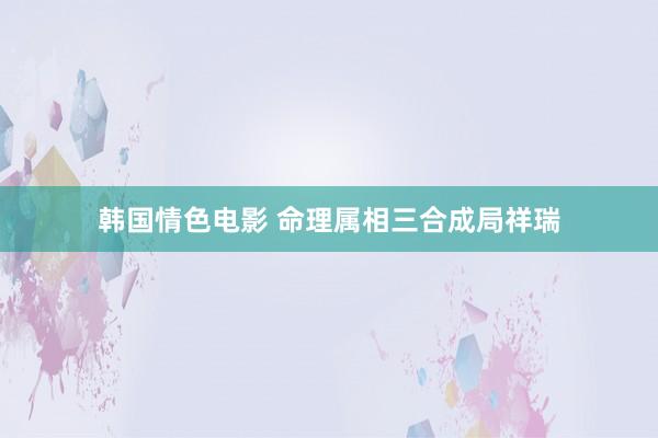 韩国情色电影 命理属相三合成局祥瑞