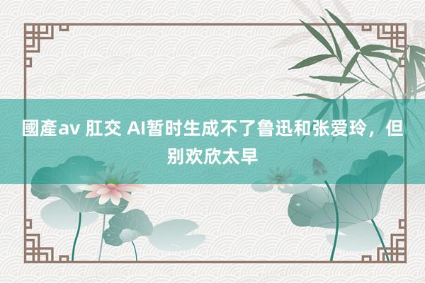 國產av 肛交 AI暂时生成不了鲁迅和张爱玲，但别欢欣太早