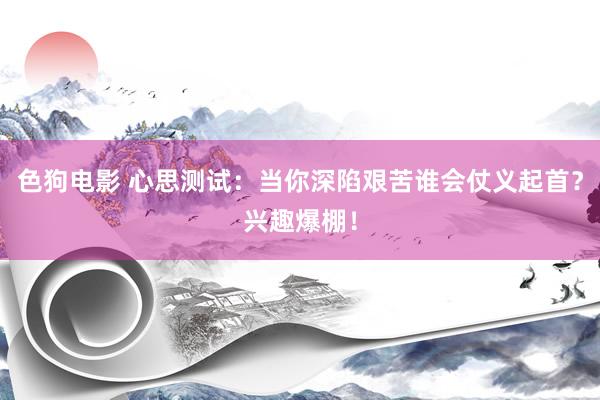 色狗电影 心思测试：当你深陷艰苦谁会仗义起首？兴趣爆棚！