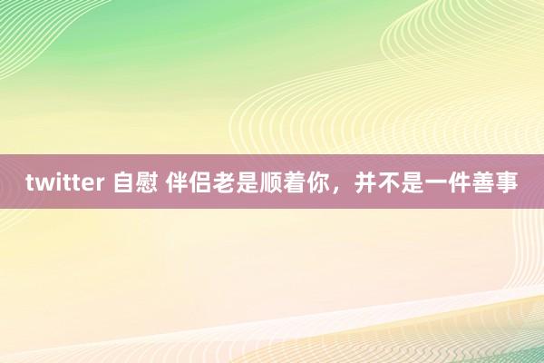 twitter 自慰 伴侣老是顺着你，并不是一件善事