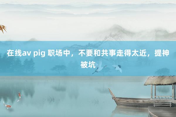 在线av pig 职场中，不要和共事走得太近，提神被坑