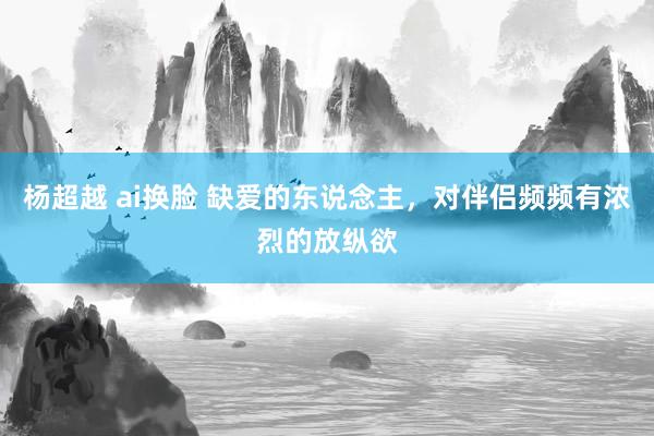 杨超越 ai换脸 缺爱的东说念主，对伴侣频频有浓烈的放纵欲