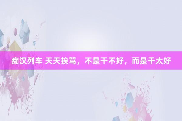 痴汉列车 天天挨骂，不是干不好，而是干太好