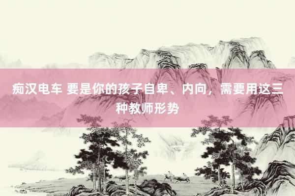 痴汉电车 要是你的孩子自卑、内向，需要用这三种教师形势
