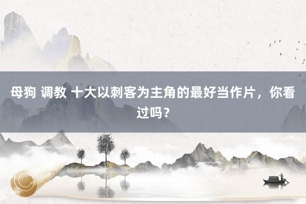 母狗 调教 十大以刺客为主角的最好当作片，你看过吗？