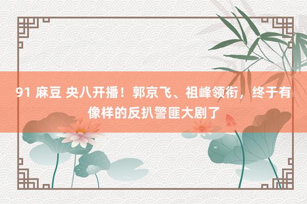 91 麻豆 央八开播！郭京飞、祖峰领衔，终于有像样的反扒警匪大剧了