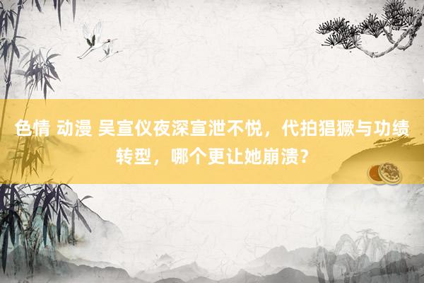 色情 动漫 吴宣仪夜深宣泄不悦，代拍猖獗与功绩转型，哪个更让她崩溃？