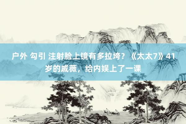 户外 勾引 注射脸上镜有多拉垮？《太太7》41岁的戚薇，给内娱上了一课