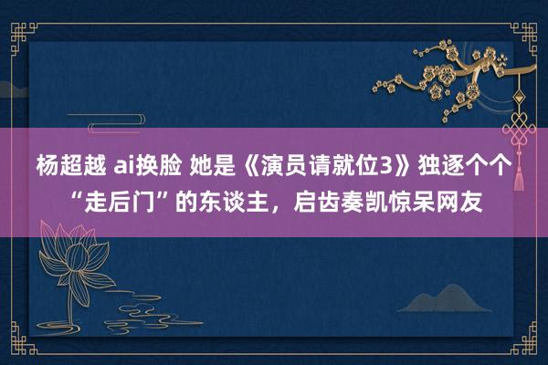 杨超越 ai换脸 她是《演员请就位3》独逐个个“走后门”的东谈主，启齿奏凯惊呆网友