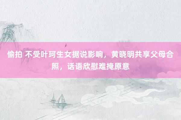 偷拍 不受叶珂生女据说影响，黄晓明共享父母合照，话语欣慰难掩原意