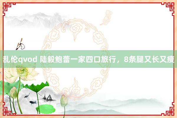 乱伦qvod 陆毅鲍蕾一家四口旅行，8条腿又长又瘦