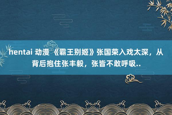 hentai 动漫 《霸王别姬》张国荣入戏太深，从背后抱住张丰毅，张皆不敢呼吸..