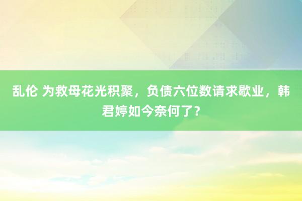 乱伦 为救母花光积聚，负债六位数请求歇业，韩君婷如今奈何了？