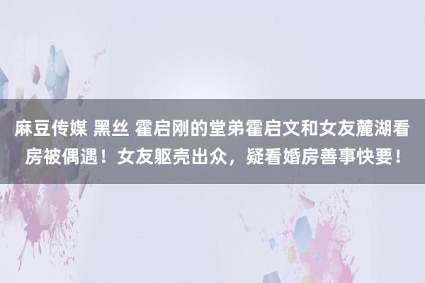 麻豆传媒 黑丝 霍启刚的堂弟霍启文和女友麓湖看房被偶遇！女友躯壳出众，疑看婚房善事快要！
