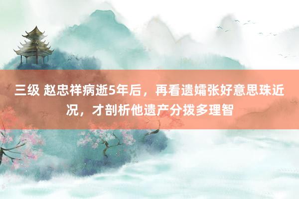 三级 赵忠祥病逝5年后，再看遗孀张好意思珠近况，才剖析他遗产分拨多理智