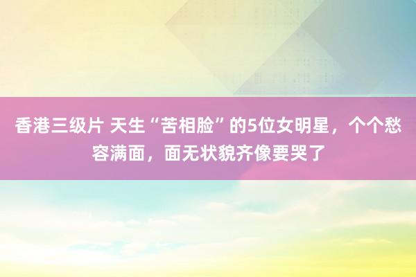 香港三级片 天生“苦相脸”的5位女明星，个个愁容满面，面无状貌齐像要哭了