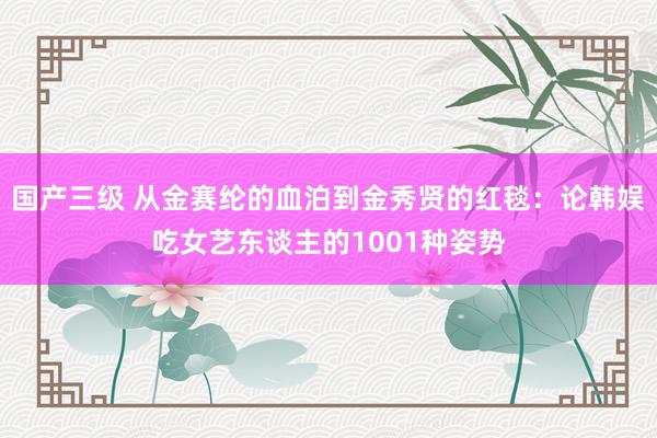 国产三级 从金赛纶的血泊到金秀贤的红毯：论韩娱吃女艺东谈主的1001种姿势