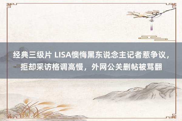 经典三级片 LISA懊悔黑东说念主记者惹争议，拒却采访格调高慢，外网公关删帖被骂翻