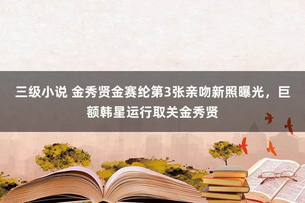 三级小说 金秀贤金赛纶第3张亲吻新照曝光，巨额韩星运行取关金秀贤