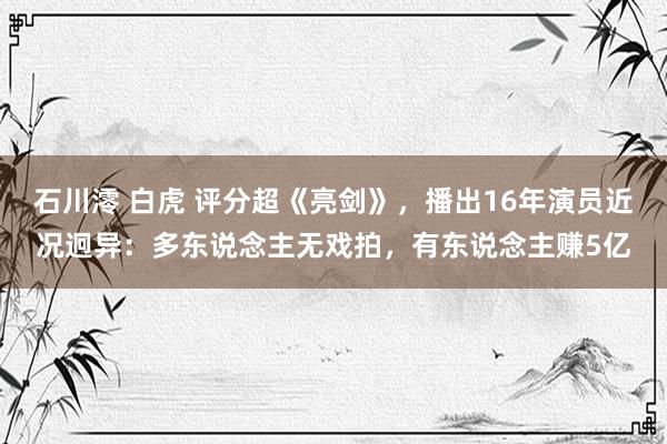 石川澪 白虎 评分超《亮剑》，播出16年演员近况迥异：多东说念主无戏拍，有东说念主赚5亿