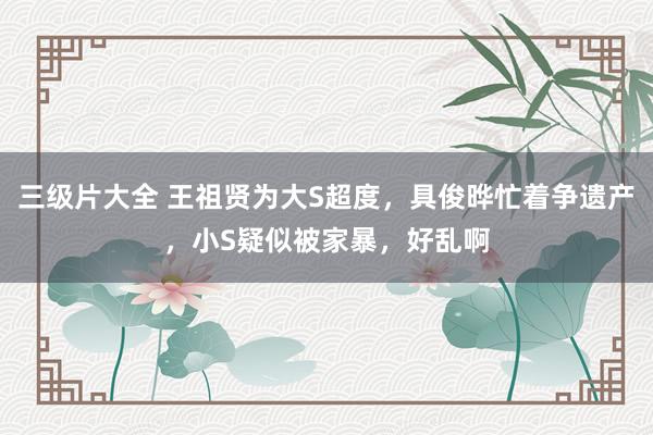 三级片大全 王祖贤为大S超度，具俊晔忙着争遗产，小S疑似被家暴，好乱啊