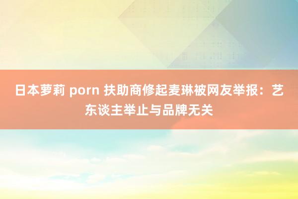 日本萝莉 porn 扶助商修起麦琳被网友举报：艺东谈主举止与品牌无关