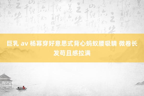 巨乳 av 杨幂穿好意思式背心蚂蚁腰吸睛 微卷长发苟且感拉满