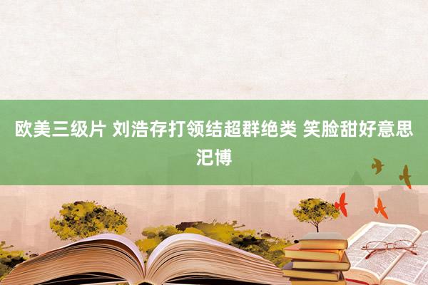 欧美三级片 刘浩存打领结超群绝类 笑脸甜好意思汜博