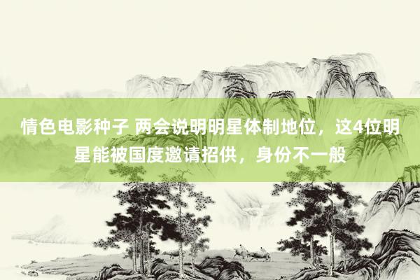 情色电影种子 两会说明明星体制地位，这4位明星能被国度邀请招供，身份不一般