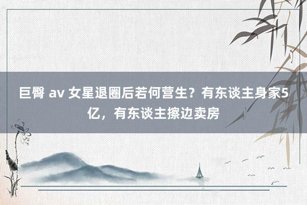 巨臀 av 女星退圈后若何营生？有东谈主身家5亿，有东谈主擦边卖房