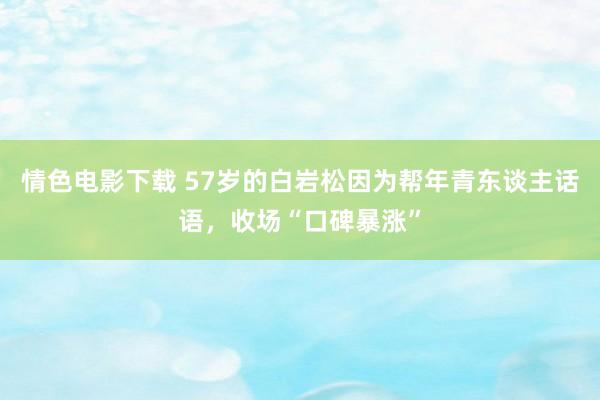 情色电影下载 57岁的白岩松因为帮年青东谈主话语，收场“口碑暴涨”